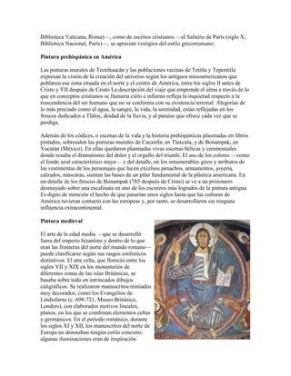 Biblioteca Vaticana, Roma)—, como de escritos cristianos —el Salterio de París (siglo X,
Biblioteca Nacional, París)—, se aprecian vestigios del estilo grecorromano.

Pintura prehispánica en América

Las pinturas murales de Teotihuacán y las poblaciones vecinas de Tetitla y Tepentitla
expresan la visión de la creación del universo según los antiguos mesoamericanos que
poblaron esa zona situada en el norte y el centro de América, entre los siglos II antes de
Cristo y VII después de Cristo La descripción del viaje que emprende el alma a través de lo
que en conceptos cristianos se llamaría cielo e infierno refleja la inquietud respecto a la
trascendencia del ser humano que no se conforma con su existencia terrenal. Alegorías de
lo más preciado como el agua, la sangre, la vida, la serenidad, están reflejadas en los
frescos dedicados a Tláloc, deidad de la lluvia, y al paraíso que ofrece cada vez que se
prodiga.

Además de los códices, o escenas de la vida y la historia prehispánicas plasmadas en libros
pintados, sobresalen las pinturas murales de Cacaxtla, en Tlaxcala, y de Bonampak, en
Yucatán (México). En ellas quedaron plasmadas vivas escenas bélicas y ceremoniales
donde resalta el dramatismo del dolor y el orgullo del triunfo. El uso de los colores —como
el fondo azul característico maya— y del detalle, en los innumerables giros y atributos de
las vestimentas de los personajes que lucen excelsos penachos, armamentos, joyería,
calzados, máscaras, sientan las bases de un pilar fundamental de la plástica americana. En
un detalle de los frescos de Bonampak (785 después de Cristo) se ve a un prisionero
desmayado sobre una escalinata en uno de los escorzos más logrados de la pintura antigua.
Es digno de mención el hecho de que pasarían unos siglos hasta que las culturas de
América tuvieran contacto con las europeas y, por tanto, se desarrollaron sin ninguna
influencia extracontinental.

Pintura medieval

El arte de la edad media —que se desarrolló
fuera del imperio bizantino y dentro de lo que
eran las fronteras del norte del mundo romano—
puede clasificarse según sus rasgos estilísticos
distintivos. El arte celta, que floreció entre los
siglos VII y XIX en los monasterios de
diferentes zonas de las islas Británicas, se
basaba sobre todo en intrincados dibujos
caligráficos. Se realizaron manuscritos miniados
muy decorados, como los Evangelios de
Lindisfarne (c. 698-721, Museo Británico,
Londres), con elaborados motivos lineales,
planos, en los que se combinan elementos celtas
y germánicos. En el periodo románico, durante
los siglos XI y XII, los manuscritos del norte de
Europa no denotaban ningún estilo concreto;
algunas iluminaciones eran de inspiración
 