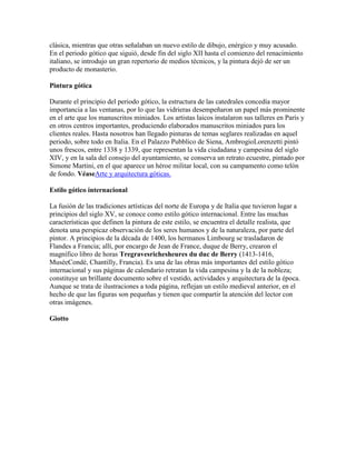 clásica, mientras que otras señalaban un nuevo estilo de dibujo, enérgico y muy acusado.
En el periodo gótico que siguió, desde fin del siglo XII hasta el comienzo del renacimiento
italiano, se introdujo un gran repertorio de medios técnicos, y la pintura dejó de ser un
producto de monasterio.

Pintura gótica

Durante el principio del periodo gótico, la estructura de las catedrales concedía mayor
importancia a las ventanas, por lo que las vidrieras desempeñaron un papel más prominente
en el arte que los manuscritos miniados. Los artistas laicos instalaron sus talleres en París y
en otros centros importantes, produciendo elaborados manuscritos miniados para los
clientes reales. Hasta nosotros han llegado pinturas de temas seglares realizadas en aquel
periodo, sobre todo en Italia. En el Palazzo Pubblico de Siena, AmbrogioLorenzetti pintó
unos frescos, entre 1338 y 1339, que representan la vida ciudadana y campesina del siglo
XIV, y en la sala del consejo del ayuntamiento, se conserva un retrato ecuestre, pintado por
Simone Martini, en el que aparece un héroe militar local, con su campamento como telón
de fondo. VéaseArte y arquitectura góticas.

Estilo gótico internacional

La fusión de las tradiciones artísticas del norte de Europa y de Italia que tuvieron lugar a
principios del siglo XV, se conoce como estilo gótico internacional. Entre las muchas
características que definen la pintura de este estilo, se encuentra el detalle realista, que
denota una perspicaz observación de los seres humanos y de la naturaleza, por parte del
pintor. A principios de la década de 1400, los hermanos Limbourg se trasladaron de
Flandes a Francia; allí, por encargo de Jean de France, duque de Berry, crearon el
magnífico libro de horas Tregravesrichesheures du duc de Berry (1413-1416,
MuséeCondé, Chantilly, Francia). Es una de las obras más importantes del estilo gótico
internacional y sus páginas de calendario retratan la vida campesina y la de la nobleza;
constituye un brillante documento sobre el vestido, actividades y arquitectura de la época.
Aunque se trata de ilustraciones a toda página, reflejan un estilo medieval anterior, en el
hecho de que las figuras son pequeñas y tienen que compartir la atención del lector con
otras imágenes.

Giotto
 
