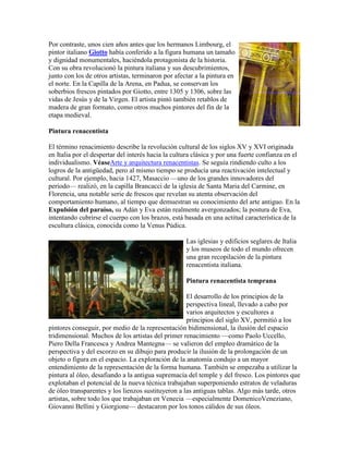 Por contraste, unos cien años antes que los hermanos Limbourg, el
pintor italiano Giotto había conferido a la figura humana un tamaño
y dignidad monumentales, haciéndola protagonista de la historia.
Con su obra revolucionó la pintura italiana y sus descubrimientos,
junto con los de otros artistas, terminaron por afectar a la pintura en
el norte. En la Capilla de la Arena, en Padua, se conservan los
soberbios frescos pintados por Giotto, entre 1305 y 1306, sobre las
vidas de Jesús y de la Virgen. El artista pintó también retablos de
madera de gran formato, como otros muchos pintores del fin de la
etapa medieval.

Pintura renacentista

El término renacimiento describe la revolución cultural de los siglos XV y XVI originada
en Italia por el despertar del interés hacia la cultura clásica y por una fuerte confianza en el
individualismo. VéaseArte y arquitectura renacentistas. Se seguía rindiendo culto a los
logros de la antigüedad, pero al mismo tiempo se producía una reactivación intelectual y
cultural. Por ejemplo, hacia 1427, Masaccio —uno de los grandes innovadores del
periodo— realizó, en la capilla Brancacci de la iglesia de Santa Maria del Carmine, en
Florencia, una notable serie de frescos que revelan su atenta observación del
comportamiento humano, al tiempo que demuestran su conocimiento del arte antiguo. En la
Expulsión del paraíso, su Adán y Eva están realmente avergonzados; la postura de Eva,
intentando cubrirse el cuerpo con los brazos, está basada en una actitud característica de la
escultura clásica, conocida como la Venus Púdica.

                                                    Las iglesias y edificios seglares de Italia
                                                    y los museos de todo el mundo ofrecen
                                                    una gran recopilación de la pintura
                                                    renacentista italiana.

                                                    Pintura renacentista temprana

                                                    El desarrollo de los principios de la
                                                    perspectiva lineal, llevado a cabo por
                                                    varios arquitectos y escultores a
                                                    principios del siglo XV, permitió a los
pintores conseguir, por medio de la representación bidimensional, la ilusión del espacio
tridimensional. Muchos de los artistas del primer renacimiento —como Paolo Uccello,
Piero Della Francesca y Andrea Mantegna— se valieron del empleo dramático de la
perspectiva y del escorzo en su dibujo para producir la ilusión de la prolongación de un
objeto o figura en el espacio. La exploración de la anatomía condujo a un mayor
entendimiento de la representación de la forma humana. También se empezaba a utilizar la
pintura al óleo, desafiando a la antigua supremacía del temple y del fresco. Los pintores que
explotaban el potencial de la nueva técnica trabajaban superponiendo estratos de veladuras
de óleo transparentes y los lienzos sustituyeron a las antiguas tablas. Algo más tarde, otros
artistas, sobre todo los que trabajaban en Venecia —especialmente DomenicoVeneziano,
Giovanni Bellini y Giorgione— destacaron por los tonos cálidos de sus óleos.
 