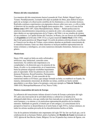 Pintura del alto renacimiento

Los maestros del alto renacimiento fueron Leonardo da Vinci, Rafael, Miguel Ángel y
Tiziano. Paradójicamente, Leonardo sólo dejó un puñado de obras, pues dedicó la mayor
parte de su tiempo a la observación científica de los fenómenos y a los inventos técnicos.
Realizaba continuos experimentos con pigmentos oleosos sobre yeso seco, y a ello se debe
el deterioro de los murales que han llegado hasta nuestros días —como es el caso de La
última cena (1495-1497, Santa MariadelleGrazie, Milán)—. Rafael perfeccionó los
anteriores descubrimientos renacentistas en materia de color y de composición, creando
tipos ideales en sus representaciones de la Virgen y del Niño y en sus estudios de retratos
de sus coetáneos. La Capilla Sixtina del Vaticano, en Roma, con sus frescos de la Creación
y la Expulsión en la bóveda (1508-1512) y el gran mural del Juicio Final (1536-1541),
dan fe del genio pictórico de Miguel ángel. Un estilo de pintura colorista alcanzó su clímax
en Venecia con las obras de Tiziano, cuyos retratos denotan un profundo conocimiento de
la naturaleza humana. Entre sus obras maestras se incluyen también representaciones de
temas cristianos y mitológicos, así como numerosos desnudos femeninos, famosos en su
género.

Manierismo

Hacia 1520, surgió en Italia un estilo sofisticado y
artificioso, muy intelectual, conocido como
manierismo. Se confería más importancia a la
complejidad y a la distorsión que a la armonía de las
líneas, al color o a la composición; en el manierismo,
hasta las pinturas religiosas resultaban inquietantes
para el espectador. Entre los pintores de este estilo
destacan Pontormo, RossoFiorentino, Parmigianino,
Tintoretto y Bronzino. El más conocido de los
manieristas tardíos es El Greco, que aunque formado en Italia, se estableció en España. Su
manera, intensamente emocional, de abordar sus temas, confería un fuerte sentido
apocalíptico a sus obras, hasta a los paisajes, como por ejemplo su Vista de Toledo (c.
1600-1610, MetropolitanMuseum of Art, Nueva York).

Pintura renacentista del norte de Europa

La influencia del renacimiento italiano alcanzó el norte de Europa a principios del siglo
XV, pero esta renovación de la actividad artística y cultural no se basaba en la
antiguuml;edad clásica, sino que estaba más bien marcada por un gran interés hacia los
seres humanos y su entorno y a la meticulosa representación pictórica de los detalles
naturales. Hablando en general, el interés por el arte antiguo y el conocimiento de la
perspectiva lineal no se desarrollaron en el norte hasta el siglo XVI e, incluso entonces, no
todos los artistas sacaban provecho de los descubrimientos hechos en Italia.

Uno de los pintores holandeses más importantes del siglo XV fue Jan van Eyck que, con la
colaboración de su hermano Hubert, pintó el políptico del Retablo de Gante (terminado en
1432, Iglesia de San Bavón, Gante, Bélgica). En sus 24 paneles hay cientos de figuras, con
 