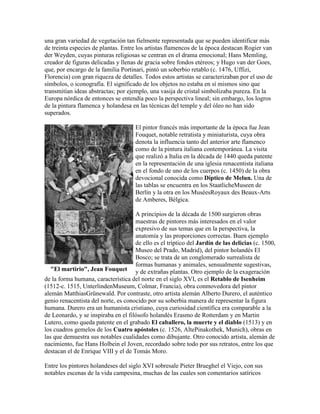 una gran variedad de vegetación tan fielmente representada que se pueden identificar más
de treinta especies de plantas. Entre los artistas flamencos de la época destacan Rogier van
der Weyden, cuyas pinturas religiosas se centran en el drama emocional; Hans Memling,
creador de figuras delicadas y llenas de gracia sobre fondos etéreos; y Hugo van der Goes,
que, por encargo de la familia Portinari, pintó un soberbio retablo (c. 1476, Uffizi,
Florencia) con gran riqueza de detalles. Todos estos artistas se caracterizaban por el uso de
símbolos, o iconografía. El significado de los objetos no estaba en sí mismos sino que
transmitían ideas abstractas; por ejemplo, una vasija de cristal simbolizaba pureza. En la
Europa nórdica de entonces se entendía poco la perspectiva lineal; sin embargo, los logros
de la pintura flamenca y holandesa en las técnicas del temple y del óleo no han sido
superados.

                                     El pintor francés más importante de la época fue Jean
                                     Fouquet, notable retratista y miniaturista, cuya obra
                                     denota la influencia tanto del anterior arte flamenco
                                     como de la pintura italiana contemporánea. La visita
                                     que realizó a Italia en la década de 1440 queda patente
                                     en la representación de una iglesia renacentista italiana
                                     en el fondo de uno de los cuerpos (c. 1450) de la obra
                                     devocional conocida como Díptico de Melun. Una de
                                     las tablas se encuentra en los StaatlicheMuseen de
                                     Berlín y la otra en los MuséesRoyaux des Beaux-Arts
                                     de Amberes, Bélgica.

                                     A principios de la década de 1500 surgieron obras
                                     maestras de pintores más interesados en el valor
                                     expresivo de sus temas que en la perspectiva, la
                                     anatomía y las proporciones correctas. Buen ejemplo
                                     de ello es el tríptico del Jardín de las delicias (c. 1500,
                                     Museo del Prado, Madrid), del pintor holandés El
                                     Bosco; se trata de un conglomerado surrealista de
                                     formas humanas y animales, sensualmente sugestivas,
   "El martirio", Jean Fouquet y de extrañas plantas. Otro ejemplo de la exageración
de la forma humana, característica del norte en el siglo XVI, es el Retablo de Isenheim
(1512-c. 1515, UnterlindenMuseum, Colmar, Francia), obra conmovedora del pintor
alemán MatthiasGrünewald. Por contraste, otro artista alemán Alberto Durero, el auténtico
genio renacentista del norte, es conocido por su soberbia manera de representar la figura
humana. Durero era un humanista cristiano, cuya curiosidad científica era comparable a la
de Leonardo, y se inspiraba en el filósofo holandés Erasmo de Rotterdam y en Martin
Lutero, como queda patente en el grabado El caballero, la muerte y el diablo (1513) y en
los cuadros gemelos de los Cuatro apóstoles (c. 1526, AltePinakothek, Munich), obras en
las que demuestra sus notables cualidades como dibujante. Otro conocido artista, alemán de
nacimiento, fue Hans Holbein el Joven, recordado sobre todo por sus retratos, entre los que
destacan el de Enrique VIII y el de Tomás Moro.

Entre los pintores holandeses del siglo XVI sobresale Pieter Brueghel el Viejo, con sus
notables escenas de la vida campesina, muchas de las cuales son comentarios satíricos
 