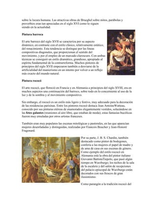 sobre la locura humana. Las atractivas obras de Brueghel sobre mitos, parábolas y
proverbios eran tan apreciadas en el siglo XVI como lo siguen
siendo en la actualidad.

Pintura barroca

El arte barroco del siglo XVII se caracteriza por su aspecto
dinámico, en contraste con el estilo clásico, relativamente estático,
del renacimiento. Esta tendencia se distingue por las líneas
compositivas diagonales, que proporcionan el sentido del
movimiento, y por el empleo de un marcado claroscuro. Con ambas
técnicas se consiguió un estilo dramático, grandioso, apropiado al
espíritu fundamental de la contrarreforma. Muchos pintores de
principios del siglo XVII empezaron también a desviarse de la
artificialidad del manierismo en un intento por volver a un reflejo
más exacto del mundo natural.

Pintura rococó

El arte rococó, que floreció en Francia y en Alemania a principios del siglo XVIII, era en
muchos aspectos una continuación del barroco, sobre todo en lo concerniente al uso de la
luz y de la sombra y al movimiento compositivo.

Sin embargo, el rococó es un estilo más ligero y festivo, muy adecuado para la decoración
de las residencias parisinas. Entre los pintores rococó destaca Jean AntoineWatteau,
conocido por sus pinturas etéreas de enamorados elegantemente vestidos, solazándose en
las fetes galantes (reuniones al aire libre, que estaban de moda); estas fantasías bucólicas
fueron muy emuladas por otros artistas franceses.

También eran muy populares las escenas mitológicas y pastorales, en las que aparecían
mujeres desenfadadas y distinguidas, realizadas por Francois Boucher y Jean-Honoré
Fragonard.

                                                 Por su parte, J. B. S. Chardin, también
                                                 destacado como pintor de bodegones,
                                                 confería a las mujeres el papel de madre y
                                                 de ama de casa en sus escenas de género.
                                                 Como ejemplo del estilo rococó en
                                                 Alemania está la obra del pintor italiano
                                                 Giovanni BattistaTiepolo, que pasó algún
                                                 tiempo en Wurzburgo; los techos de la sala
                                                 de la escalera y del salón de recepciones
                                                 del palacio episcopal de Wurzburgo están
                                                 decorados con sus frescos de gran
                                                 ilusionismo.

                                                 Como parangón a la tradición rococó del
 