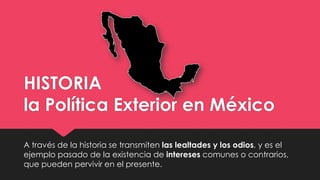 HISTORIA
la Política Exterior en México
A través de la historia se transmiten las lealtades y los odios, y es el
ejemplo pasado de la existencia de intereses comunes o contrarios,
que pueden pervivir en el presente.
 
