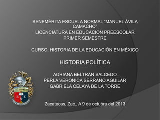 BENEMÉRITA ESCUELA NORMAL “MANUEL ÁVILA
CAMACHO”
LICENCIATURA EN EDUCACIÓN PREESCOLAR
PRIMER SEMESTRE
CURSO: HISTORIA DE LA EDUCACIÓN EN MÉXICO

HISTORIA POLÍTICA
ADRIANA BELTRAN SALCEDO
PERLA VERONICA SERRANO AGUILAR
GABRIELA CELAYA DE LA TORRE

Zacatecas, Zac., A 9 de octubre del 2013

 