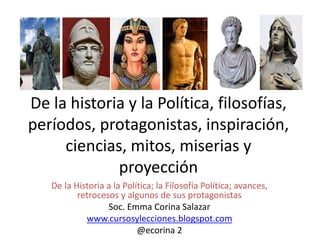 De la historia y la Política, filosofías,
períodos, protagonistas, inspiración,
ciencias, mitos, miserias y
proyección
De la Historia a la Política; la Filosofía Política; avances,
retrocesos y algunos de sus protagonistas
Soc. Emma Corina Salazar
www.cursosylecciones.blogspot.com
@ecorina 2
 