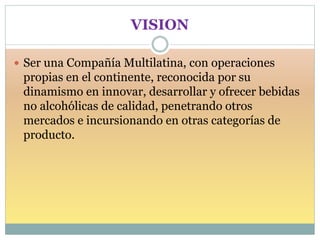 VISION
 Ser una Compañía Multilatina, con operaciones
propias en el continente, reconocida por su
dinamismo en innovar, desarrollar y ofrecer bebidas
no alcohólicas de calidad, penetrando otros
mercados e incursionando en otras categorías de
producto.
 