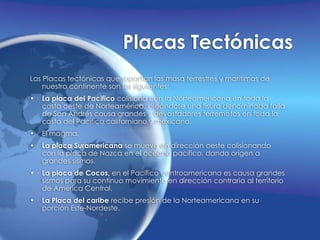 Placas TectónicasLas Placas tectónicas que soportan las masa terrestres y marítimas de nuestro continente son las siguientes:La placa del Pacifico colisiona con la Norteamericana en toda la costa oeste de Norteamérica, creándose una fisura denominada falla de San Andrés causa grandes y devastadores terremotos en toda la costa del Pacifico californiano y mexicano.El magma.La placa Suramericana se mueve en dirección oeste colisionando con la placa de Nazca en el océano pacifico, dando origen a grandes sismos.La placa de Cocos, en el Pacifico centroamericano es causa grandes sismos para su continuo movimiento en dirección contraria al territorio de América Central.La Placa del caribe recibe presión de la Norteamericana en su porción Este-Nordeste.