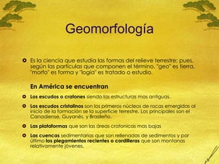 GeomorfologíaEs la ciencia que estudia las formas del relieve terrestre; pues, según las partículas que componen el término, "geo" es tierra, "morfo" es forma y "logía" es tratado o estudio.En América se encuentranLos escudos o cratones siendo las estructuras mas antiguas. Los escudos cristalinos son los primeros núcleos de rocas emergidas al inicio de la formación se la superficie terrestre. Los principales son el Canadiense, Guyanés, y Brasileño.Las plataformas que son las áreas cratonicas mas bajasLas cuencas sedimentarias que son rellenadas de sedimentos y por último los plegamientos recientes o cordilleras que son montanas relativamente jóvenes.