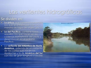 Las vertientes hidrográficasSe dividen en:La ártica, que contiene numerosos ríos que se entrecruzan con una maraña de lagos de origen glacial. La del Pacifico, contiene todos aquellos ríos que nacen en las cadenas montañosas del oeste y desembocan en el océano Pacifico. La vertiente del Atlántico de Norte América , además de un conjunto de ríos cortos que nacen los Apalaches y la de América del Sur con ríos de gran longitud y caudal.
