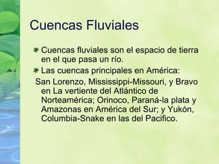 Cuencas FluvialesCuencas fluviales son el espacio de tierra en el que pasa un río.Las cuencas principales en América: San Lorenzo, Mississippi-Missouri, y Bravo en La vertiente del Atlántico de Norteamérica; Orinoco, Paraná-la plata y Amazonas en América del Sur; y Yukón, Columbia-Snake en las del Pacifico.