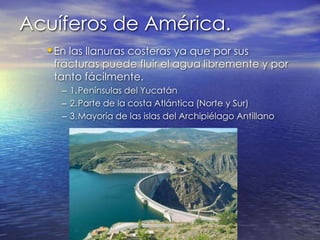 Acuíferos de América.En las llanuras costeras ya que por sus fracturas puede fluir el agua libremente y por tanto fácilmente.1.	Penínsulas del Yucatán2.	Parte de la costa Atlántica (Norte y Sur)3.	Mayoría de las islas del Archipiélago Antillano