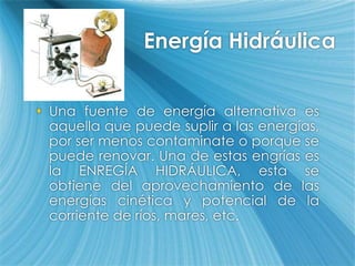 Energía HidráulicaUna fuente de energía alternativa es aquella que puede suplir a las energías, por ser menos contaminate o porque se puede renovar. Una de estas engrías es la ENREGÍA HIDRÁULICA, esta se obtiene del aprovechamiento de las energías cinética y potencial de la corriente de ríos, mares, etc. 