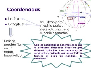 CoordenadasLatitudLongitudSe utilizan para medir la posicion geografica sobre la superficie terrestre.Estas se pueden fijar en un mapa topograficoCon las coordenadas podemos decir que el continente americano posee un gran desarrollo latitudinal y se caracteríza por ser el único continente que posee todo su territoria al oeste de meridiano de Greenwich.