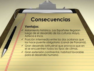 Consecuencias    Ventajas:Aislamiento histórico. Los Españoles llegaron luego de el desarrollo de las culturas Maya, Azteca e Inca.Posición intermedia entre los dos océanos que los hace puente obligatorio (canal de Panamá).Gran desarrollo latitudinal que provoca que en el se encuentren todos los tipos de climas.Gran extensión continental, habitad favorable para el desarrollo humano