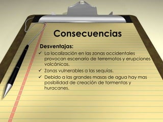 Consecuencias Desventajas:La localización en las zonas occidentales provocan escenario de terremotos y erupciones volcánicas.Zonas vulnerables a las sequías.Debido a las grandes masas de agua hay mas posibilidad de creación de tormentas y huracanes.