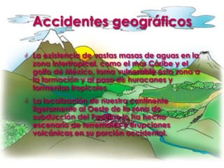 Accidentes geográficosLa existencia de vastas masas de aguas en la zona intertropical, como el mar Caribe y el golfo de México, torna vulnerable esta zona a la formación y al paso de huracanes y tormentas tropicalesLa localización de nuestro continente ligeramente al Oeste de la zona de subducción del Pacifico lo ha hecho escenario de terremotos y erupciones volcánicas en su porción occidental.