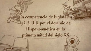 La competencia de Inglaterra
y E.E.U.U por el dominio de
Hispanoamérica en la
primera mitad del siglo XX
 