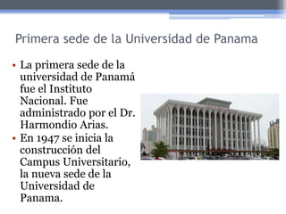 Primera sede de la Universidad de Panama
• La primera sede de la
universidad de Panamá
fue el Instituto
Nacional. Fue
administrado por el Dr.
Harmondio Arias.
• En 1947 se inicia la
construcción del
Campus Universitario,
la nueva sede de la
Universidad de
Panama.
 