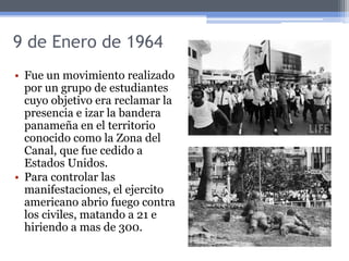 9 de Enero de 1964
• Fue un movimiento realizado
por un grupo de estudiantes
cuyo objetivo era reclamar la
presencia e izar la bandera
panameña en el territorio
conocido como la Zona del
Canal, que fue cedido a
Estados Unidos.
• Para controlar las
manifestaciones, el ejercito
americano abrio fuego contra
los civiles, matando a 21 e
hiriendo a mas de 300.
 