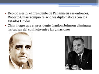 • Debido a esto, el presidente de Panamá en ese entonces,
Roberto Chiari rompió relaciones diplomáticas con los
Estados Unidos.
• Chiari logro que el presidente Lyndon Johnson eliminara
las causas del conflicto entre las 2 naciones
 