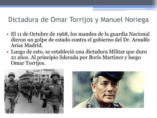 Dictadura de Omar Torrijos y Manuel Noriega
• El 11 de Octubre de 1968, los mandos de la guardia Nacional
dieron un golpe de estado contra el gobierno del Dr. Arnulfo
Arias Madrid.
• Luego de esto, se estableció una dictadura Militar que duro
21 años. Al principio liderada por Boris Martinez y luego
Omar Torrijos.
 