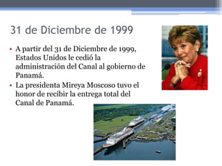 31 de Diciembre de 1999
• A partir del 31 de Diciembre de 1999,
Estados Unidos le cedió la
administración del Canal al gobierno de
Panamá.
• La presidenta Mireya Moscoso tuvo el
honor de recibir la entrega total del
Canal de Panamá.
 