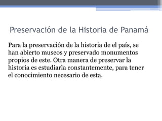 Preservación de la Historia de Panamá
Para la preservación de la historia de el país, se
han abierto museos y preservado monumentos
propios de este. Otra manera de preservar la
historia es estudiarla constantemente, para tener
el conocimiento necesario de esta.
 