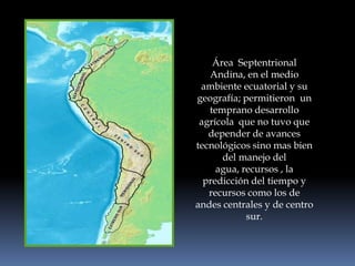Área  Septentrional Andina, en el medio ambiente ecuatorial y su geografía; permitieron  un temprano desarrollo agrícola  que no tuvo que depender de avances tecnológicos sino mas bien  del manejo del agua, recursos , la predicción del tiempo y recursos como los de andes centrales y de centro sur.