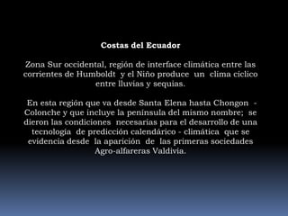 Costas del EcuadorZona Sur occidental, región de interface climática entre las corrientes de Humboldt  y el Niño produce  un  clima cíclico  entre lluvias y sequias. En esta región que va desde Santa Elena hasta Chongon  -Colonche y que incluye la península del mismo nombre;  se dieron las condiciones  necesarias para el desarrollo de una tecnología  de predicción calendárico - climática  que se evidencia desde  la aparición  de  las primeras sociedades Agro-alfareras Valdivia.