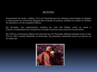 PUTUTUInstrumento de viento  andino. Ya en el Tawantinsuyu los chasquis anunciaban su llegada a cada puesto de control del Qhapaq Ñan tocando su pututu; también se usaba en rituales de sanación y en los combates bélicos.En Ecuador, los comerciantes realizan La ruta del Mullu, entre la costa y Chavín, acompañados de trompeteros tocando el pututu para anunciar la procesión.En 1942 se encontraron figuras del dios del rayo de Tiwanaku (Bolivia) datadas entre el año 374 al 1187, cuando Tiwanaku es destruida. Las primeras estatuillas tienen un pututu en su mano.[2]