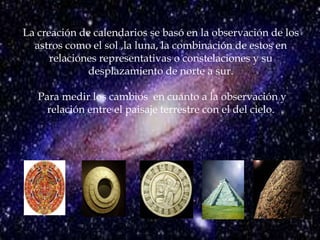 La creación de calendarios se basó en la observación de los astros como el sol ,la luna, la combinación de estos en  relaciones representativas o constelaciones y su desplazamiento de norte a sur. Para medir los cambios  en cuanto a la observación y relación entre el paisaje terrestre con el del cielo.