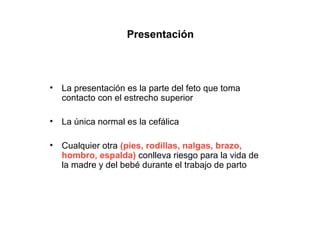 Presentación



•   La presentación es la parte del feto que toma
    contacto con el estrecho superior

•   La única normal es la cefálica

•   Cualquier otra (pies, rodillas, nalgas, brazo,
    hombro, espalda) conlleva riesgo para la vida de
    la madre y del bebé durante el trabajo de parto
 
