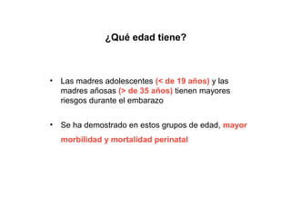 ¿Qué edad tiene?



•   Las madres adolescentes (< de 19 años) y las
    madres añosas (> de 35 años) tienen mayores
    riesgos durante el embarazo

•   Se ha demostrado en estos grupos de edad, mayor
    morbilidad y mortalidad perinatal
 