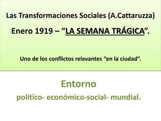 Las Transformaciones Sociales (A.Cattaruzza)
Enero 1919 – “LA SEMANA TRÁGICA”.
Uno de los conflictos relevantes “en la ciudad”.
Entorno
político- económico-social- mundial.
 