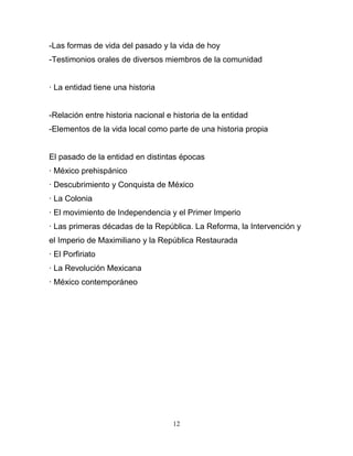 -Las formas de vida del pasado y la vida de hoy
-Testimonios orales de diversos miembros de la comunidad


· La entidad tiene una historia


-Relación entre historia nacional e historia de la entidad
-Elementos de la vida local como parte de una historia propia


El pasado de la entidad en distintas épocas
· México prehispánico
· Descubrimiento y Conquista de México
· La Colonia
· El movimiento de Independencia y el Primer Imperio
· Las primeras décadas de la República. La Reforma, la Intervención y
el Imperio de Maximiliano y la República Restaurada
· El Porfiriato
· La Revolución Mexicana
· México contemporáneo




                                    12
 