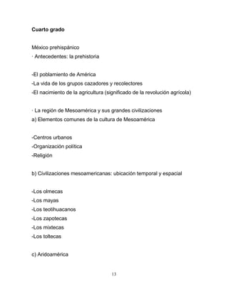 Cuarto grado


México prehispánico
· Antecedentes: la prehistoria


-El poblamiento de América
-La vida de los grupos cazadores y recolectores
-El nacimiento de la agricultura (significado de la revolución agrícola)


· La región de Mesoamérica y sus grandes civilizaciones
a) Elementos comunes de la cultura de Mesoamérica


-Centros urbanos
-Organización política
-Religión


b) Civilizaciones mesoamericanas: ubicación temporal y espacial


-Los olmecas
-Los mayas
-Los teotihuacanos
-Los zapotecas
-Los mixtecas
-Los toltecas


c) Aridoamérica


                                    13
 
