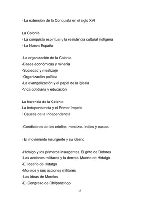 · La extensión de la Conquista en el siglo XVI


La Colonia
· La conquista espiritual y la resistencia cultural indígena
· La Nueva España


-La organización de la Colonia
-Bases económicas y minería
-Sociedad y mestizaje
-Organización política
-La evangelización y el papel de la Iglesia
-Vida cotidiana y educación


La herencia de la Colonia
La Independencia y el Primer Imperio
· Causas de la Independencia


-Condiciones de los criollos, mestizos, indios y castas


· El movimiento insurgente y su ideario


-Hidalgo y los primeros insurgentes. El grito de Dolores
-Las acciones militares y la derrota. Muerte de Hidalgo
-El ideario de Hidalgo
-Morelos y sus acciones militares
-Las ideas de Morelos
-El Congreso de Chilpancingo

                                    15
 
