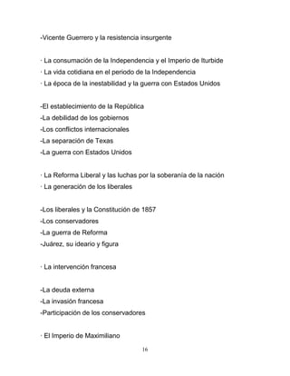 -Vicente Guerrero y la resistencia insurgente


· La consumación de la Independencia y el Imperio de Iturbide
· La vida cotidiana en el periodo de la Independencia
· La época de la inestabilidad y la guerra con Estados Unidos


-El establecimiento de la República
-La debilidad de los gobiernos
-Los conflictos internacionales
-La separación de Texas
-La guerra con Estados Unidos


· La Reforma Liberal y las luchas por la soberanía de la nación
· La generación de los liberales


-Los liberales y la Constitución de 1857
-Los conservadores
-La guerra de Reforma
-Juárez, su ideario y figura


· La intervención francesa


-La deuda externa
-La invasión francesa
-Participación de los conservadores


· El Imperio de Maximiliano

                                   16
 