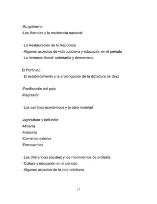 -Su gobierno
-Los liberales y la resistencia nacional


· La Restauración de la República
· Algunos aspectos de vida cotidiana y educación en el periodo
· La herencia liberal: soberanía y democracia


El Porfiriato
· El establecimiento y la prolongación de la dictadura de Díaz


-Pacificación del país
-Represión


· Los cambios económicos y la obra material


-Agricultura y latifundio
-Minería
-Industria
-Comercio exterior
-Ferrocarriles


· Las diferencias sociales y los movimientos de protesta
· Cultura y educación en el periodo
· Algunos aspectos de la vida cotidiana




                                    17
 