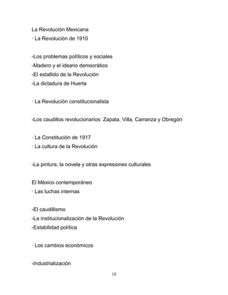 La Revolución Mexicana
· La Revolución de 1910


-Los problemas políticos y sociales
-Madero y el ideario democrático
-El estallido de la Revolución
-La dictadura de Huerta


· La Revolución constitucionalista


-Los caudillos revolucionarios: Zapata, Villa, Carranza y Obregón


· La Constitución de 1917
· La cultura de la Revolución


-La pintura, la novela y otras expresiones culturales


El México contemporáneo
· Las luchas internas


-El caudillismo
-La institucionalización de la Revolución
-Estabilidad política


· Los cambios económicos


-Industrialización

                                     18
 