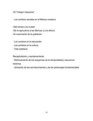 -El "milagro mexicano"


· Los cambios sociales en el México moderno


-Del campo a la ciudad
-De la agricultura a las fábricas y a la oficina
-El crecimiento de la población


· Los cambios en la educación
· Los cambios en la cultura
· Vida cotidiana


Recapitulación y reordenamiento
· Reforzamiento de los esquemas de la temporalidad y secuencia
histórica
· Ubicación de los acontecimientos y de los personajes fundamentales




                                     19
 