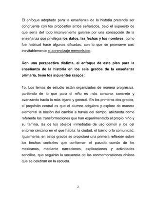 El enfoque adoptado para la enseñanza de la historia pretende ser
congruente con los propósitos arriba señalados, bajo el supuesto de
que sería del todo inconveniente guiarse por una concepción de la
enseñanza que privilegia los datos, las fechas y los nombres, como
fue habitual hace algunas décadas, con lo que se promueve casi
inevitablemente el aprendizaje memorístico.


Con una perspectiva distinta, el enfoque de este plan para la
enseñanza de la historia en los seis grados de la enseñanza
primaria, tiene los siguientes rasgos:


1o. Los temas de estudio están organizados de manera progresiva,
partiendo de lo que para el niño es más cercano, concreto y
avanzando hacia lo más lejano y general. En los primeros dos grados,
el propósito central es que el alumno adquiera y explore de manera
elemental la noción del cambio a través del tiempo, utilizando como
referente las transformaciones que han experimentado el propio niño y
su familia, las de los objetos inmediatos de uso común y los del
entorno cercano en el que habita: la ciudad, el barrio o la comunidad.
Igualmente, en estos grados se propiciará una primera reflexión sobre
los hechos centrales que conforman el pasado común de los
mexicanos,   mediante    narraciones,    explicaciones   y   actividades
sencillas, que seguirán la secuencia de las conmemoraciones cívicas
que se celebran en la escuela.




                                  2
 