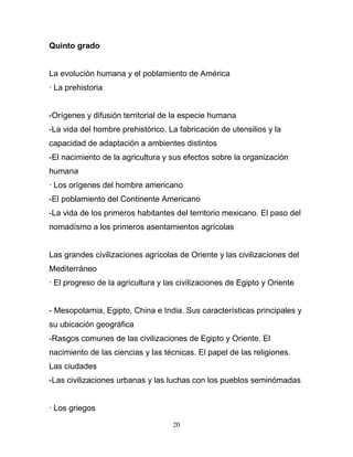 Quinto grado


La evolución humana y el poblamiento de América
· La prehistoria


-Orígenes y difusión territorial de la especie humana
-La vida del hombre prehistórico. La fabricación de utensilios y la
capacidad de adaptación a ambientes distintos
-El nacimiento de la agricultura y sus efectos sobre la organización
humana
· Los orígenes del hombre americano
-El poblamiento del Continente Americano
-La vida de los primeros habitantes del territorio mexicano. El paso del
nomadísmo a los primeros asentamientos agrícolas


Las grandes civilizaciones agrícolas de Oriente y las civilizaciones del
Mediterráneo
· El progreso de la agricultura y las civilizaciones de Egipto y Oriente


- Mesopotamia, Egipto, China e India. Sus características principales y
su ubicación geográfica
-Rasgos comunes de las civilizaciones de Egipto y Oriente. El
nacimiento de las ciencias y las técnicas. El papel de las religiones.
Las ciudades
-Las civilizaciones urbanas y las luchas con los pueblos seminómadas


· Los griegos

                                    20
 