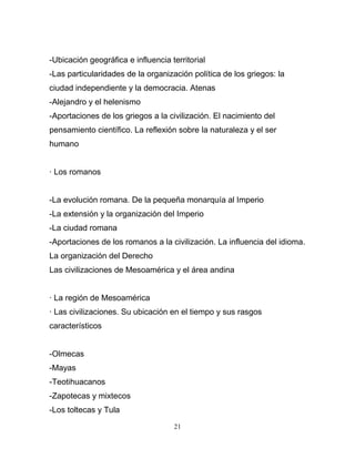 -Ubicación geográfica e influencia territorial
-Las particularidades de la organización política de los griegos: la
ciudad independiente y la democracia. Atenas
-Alejandro y el helenismo
-Aportaciones de los griegos a la civilización. El nacimiento del
pensamiento científico. La reflexión sobre la naturaleza y el ser
humano


· Los romanos


-La evolución romana. De la pequeña monarquía al Imperio
-La extensión y la organización del Imperio
-La ciudad romana
-Aportaciones de los romanos a la civilización. La influencia del idioma.
La organización del Derecho
Las civilizaciones de Mesoamérica y el área andina


· La región de Mesoamérica
· Las civilizaciones. Su ubicación en el tiempo y sus rasgos
característicos


-Olmecas
-Mayas
-Teotihuacanos
-Zapotecas y mixtecos
-Los toltecas y Tula

                                    21
 