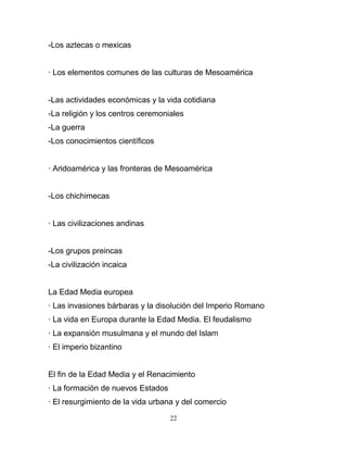 -Los aztecas o mexicas


· Los elementos comunes de las culturas de Mesoamérica


-Las actividades económicas y la vida cotidiana
-La religión y los centros ceremoniales
-La guerra
-Los conocimientos científicos


· Aridoamérica y las fronteras de Mesoamérica


-Los chichimecas


· Las civilizaciones andinas


-Los grupos preincas
-La civilización incaica


La Edad Media europea
· Las invasiones bárbaras y la disolución del Imperio Romano
· La vida en Europa durante la Edad Media. El feudalismo
· La expansión musulmana y el mundo del Islam
· El imperio bizantino


El fin de la Edad Media y el Renacimiento
· La formación de nuevos Estados
· El resurgimiento de la vida urbana y del comercio

                                   22
 