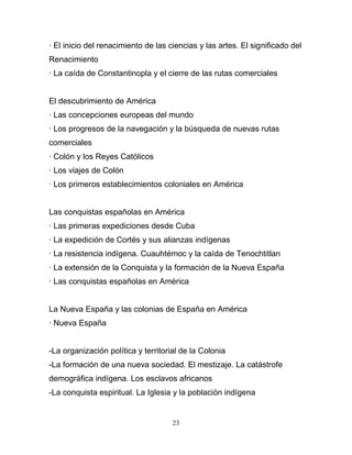 · El inicio del renacimiento de las ciencias y las artes. El significado del
Renacimiento
· La caída de Constantinopla y el cierre de las rutas comerciales


El descubrimiento de América
· Las concepciones europeas del mundo
· Los progresos de la navegación y la búsqueda de nuevas rutas
comerciales
· Colón y los Reyes Católicos
· Los viajes de Colón
· Los primeros establecimientos coloniales en América


Las conquistas españolas en América
· Las primeras expediciones desde Cuba
· La expedición de Cortés y sus alianzas indígenas
· La resistencia indígena. Cuauhtémoc y la caída de Tenochtitlan
· La extensión de la Conquista y la formación de la Nueva España
· Las conquistas españolas en América


La Nueva España y las colonias de España en América
· Nueva España


-La organización política y territorial de la Colonia
-La formación de una nueva sociedad. El mestizaje. La catástrofe
demográfica indígena. Los esclavos africanos
-La conquista espiritual. La Iglesia y la población indígena


                                     23
 