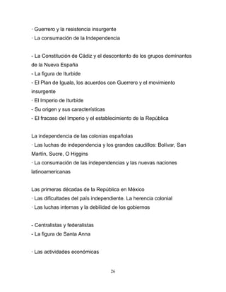 · Guerrero y la resistencia insurgente
· La consumación de la Independencia


- La Constitución de Cádiz y el descontento de los grupos dominantes
de la Nueva España
- La figura de Iturbide
- El Plan de Iguala, los acuerdos con Guerrero y el movimiento
insurgente
· El Imperio de Iturbide
- Su origen y sus características
- El fracaso del Imperio y el establecimiento de la República


La independencia de las colonias españolas
· Las luchas de independencia y los grandes caudillos: Bolívar, San
Martín, Sucre, O Higgins
· La consumación de las independencias y las nuevas naciones
latinoamericanas


Las primeras décadas de la República en México
· Las dificultades del país independiente. La herencia colonial
· Las luchas internas y la debilidad de los gobiernos


- Centralistas y federalistas
- La figura de Santa Anna


· Las actividades económicas


                                    26
 