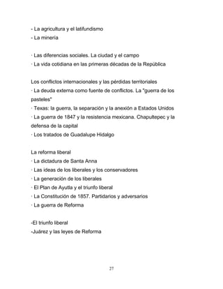 - La agricultura y el latifundismo
- La minería


· Las diferencias sociales. La ciudad y el campo
· La vida cotidiana en las primeras décadas de la República


Los conflictos internacionales y las pérdidas territoriales
· La deuda externa como fuente de conflictos. La "guerra de los
pasteles"
· Texas: la guerra, la separación y la anexión a Estados Unidos
· La guerra de 1847 y la resistencia mexicana. Chapultepec y la
defensa de la capital
· Los tratados de Guadalupe Hidalgo


La reforma liberal
· La dictadura de Santa Anna
· Las ideas de los liberales y los conservadores
· La generación de los liberales
· El Plan de Ayutla y el triunfo liberal
· La Constitución de 1857. Partidarios y adversarios
· La guerra de Reforma


-El triunfo liberal
-Juárez y las leyes de Reforma




                                      27
 