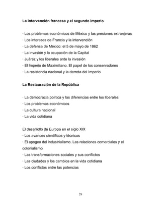 La intervención francesa y el segundo Imperio


· Los problemas económicos de México y las presiones extranjeras
· Los intereses de Francia y la intervención
· La defensa de México: el 5 de mayo de 1862
· La invasión y la ocupación de la Capital
· Juárez y los liberales ante la invasión
· El Imperio de Maximiliano. El papel de los conservadores
· La resistencia nacional y la derrota del Imperio


La Restauración de la República


· La democracia política y las diferencias entre los liberales
· Los problemas económicos
· La cultura nacional
· La vida cotidiana


El desarrollo de Europa en el siglo XIX
· Los avances científicos y técnicos
· El apogeo del industrialismo. Las relaciones comerciales y el
colonialismo
· Las transformaciones sociales y sus conflictos
· Las ciudades y los cambios en la vida cotidiana
· Los conflictos entre las potencias




                                       28
 