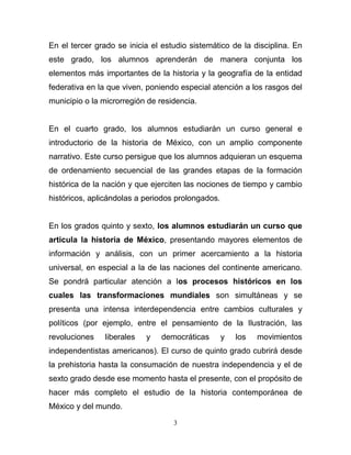 En el tercer grado se inicia el estudio sistemático de la disciplina. En
este grado, los alumnos aprenderán de manera conjunta los
elementos más importantes de la historia y la geografía de la entidad
federativa en la que viven, poniendo especial atención a los rasgos del
municipio o la microrregión de residencia.


En el cuarto grado, los alumnos estudiarán un curso general e
introductorio de la historia de México, con un amplio componente
narrativo. Este curso persigue que los alumnos adquieran un esquema
de ordenamiento secuencial de las grandes etapas de la formación
histórica de la nación y que ejerciten las nociones de tiempo y cambio
históricos, aplicándolas a periodos prolongados.


En los grados quinto y sexto, los alumnos estudiarán un curso que
articula la historia de México, presentando mayores elementos de
información y análisis, con un primer acercamiento a la historia
universal, en especial a la de las naciones del continente americano.
Se pondrá particular atención a los procesos históricos en los
cuales las transformaciones mundiales son simultáneas y se
presenta una intensa interdependencia entre cambios culturales y
políticos (por ejemplo, entre el pensamiento de la Ilustración, las
revoluciones    liberales   y   democráticas       y   los   movimientos
independentistas americanos). El curso de quinto grado cubrirá desde
la prehistoria hasta la consumación de nuestra independencia y el de
sexto grado desde ese momento hasta el presente, con el propósito de
hacer más completo el estudio de la historia contemporánea de
México y del mundo.

                                   3
 